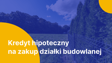 Kredyt hipoteczny na zakup działki budowlanej – co powinieneś o nim wiedzieć?